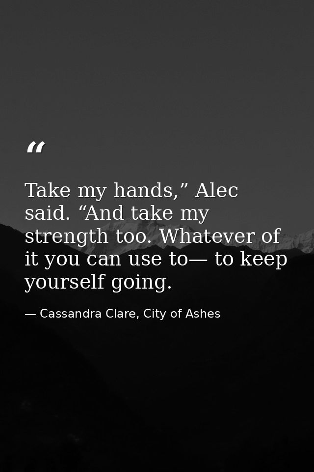 Take my hands,” Alec said. “And take my strength too. Whatever of it you can use to— to keep yourself going. — Cassandra Clare, City of Ashes
