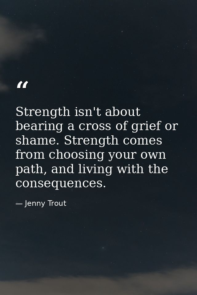 Strength isn't about bearing a cross of grief or shame. Strength comes from choosing your own path, and living with the  — Jenny Trout