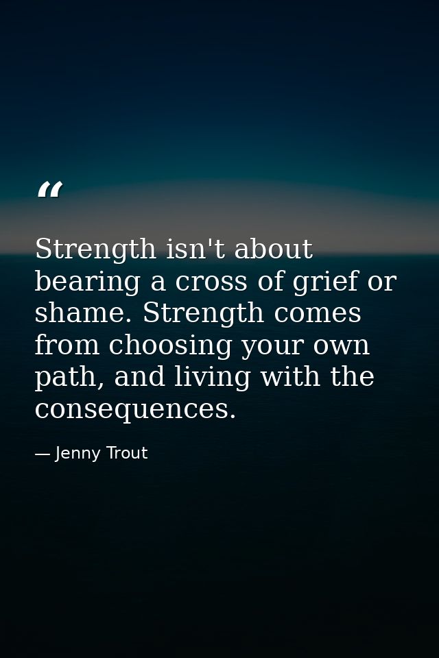 Strength isn't about bearing a cross of grief or shame. Strength comes from choosing your own path, and living with the  — Jenny Trout