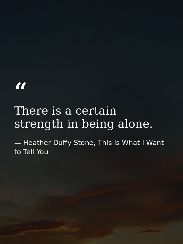 There is a certain strength in being alone. — Heather Duffy Stone, This Is What I Want to Tell You