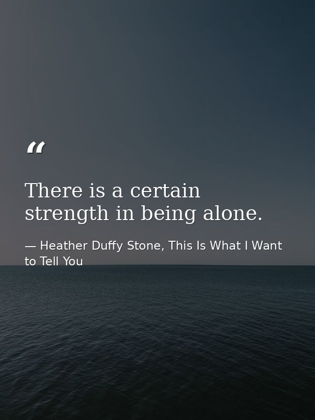 There is a certain strength in being alone. — Heather Duffy Stone, This Is What I Want to Tell You