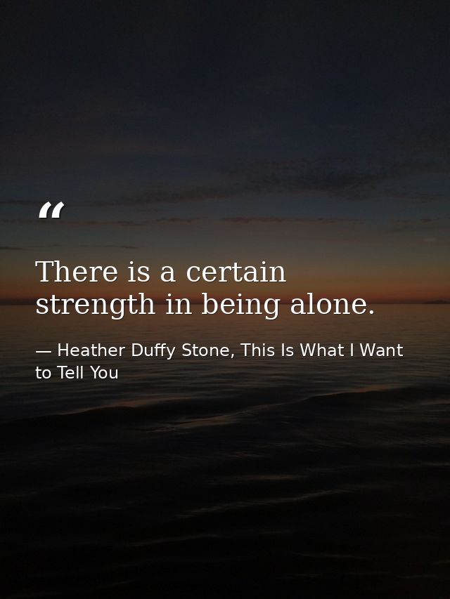 There is a certain strength in being alone. — Heather Duffy Stone, This Is What I Want to Tell You