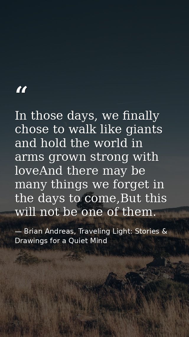 In those days, we finally chose to walk like giants and hold the world in arms grown strong with loveAnd there may be ma — Brian Andreas, Traveling Light: Stories & Drawings for a Quiet Mind
