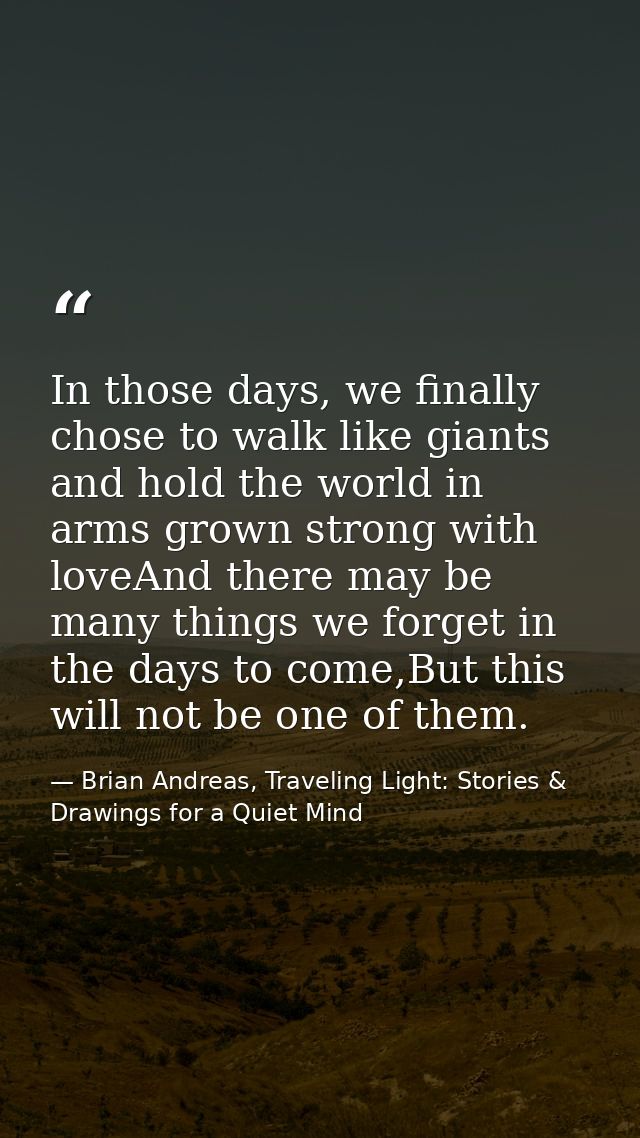 In those days, we finally chose to walk like giants and hold the world in arms grown strong with loveAnd there may be ma — Brian Andreas, Traveling Light: Stories & Drawings for a Quiet Mind