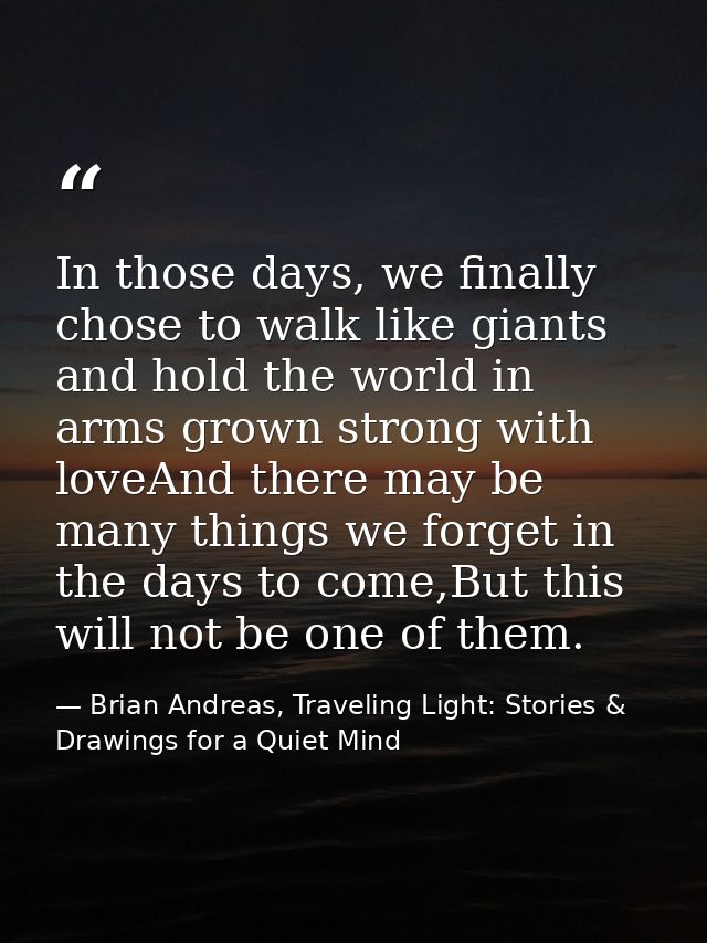 In those days, we finally chose to walk like giants and hold the world in arms grown strong with loveAnd there may be ma — Brian Andreas, Traveling Light: Stories & Drawings for a Quiet Mind
