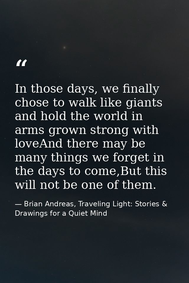 In those days, we finally chose to walk like giants and hold the world in arms grown strong with loveAnd there may be ma — Brian Andreas, Traveling Light: Stories & Drawings for a Quiet Mind