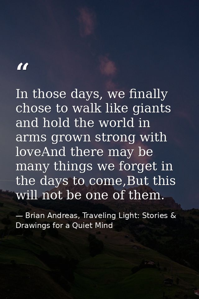 In those days, we finally chose to walk like giants and hold the world in arms grown strong with loveAnd there may be ma — Brian Andreas, Traveling Light: Stories & Drawings for a Quiet Mind