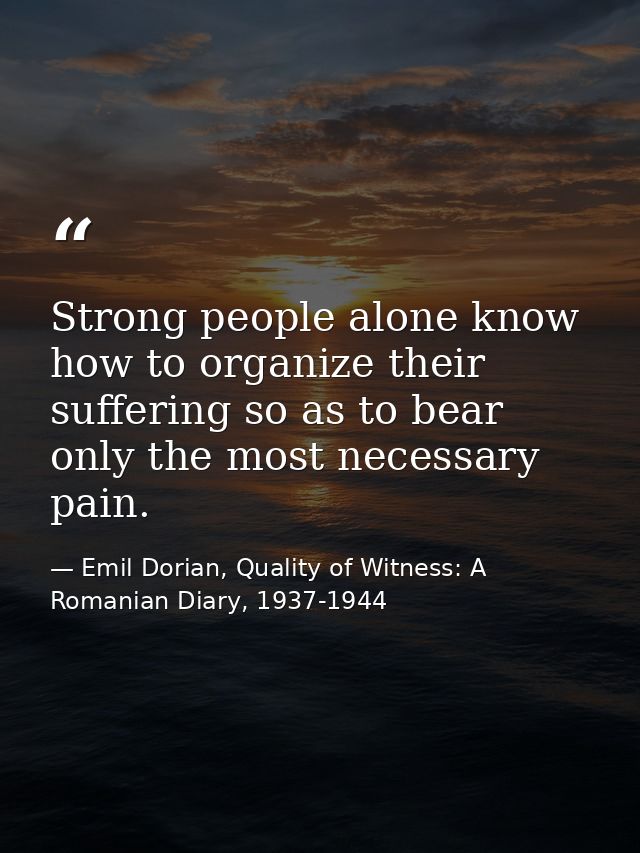 Strong people alone know how to organize their suffering so as to bear only the most necessary pain. — Emil Dorian, Quality of Witness: A Romanian Diary, 1937-1944