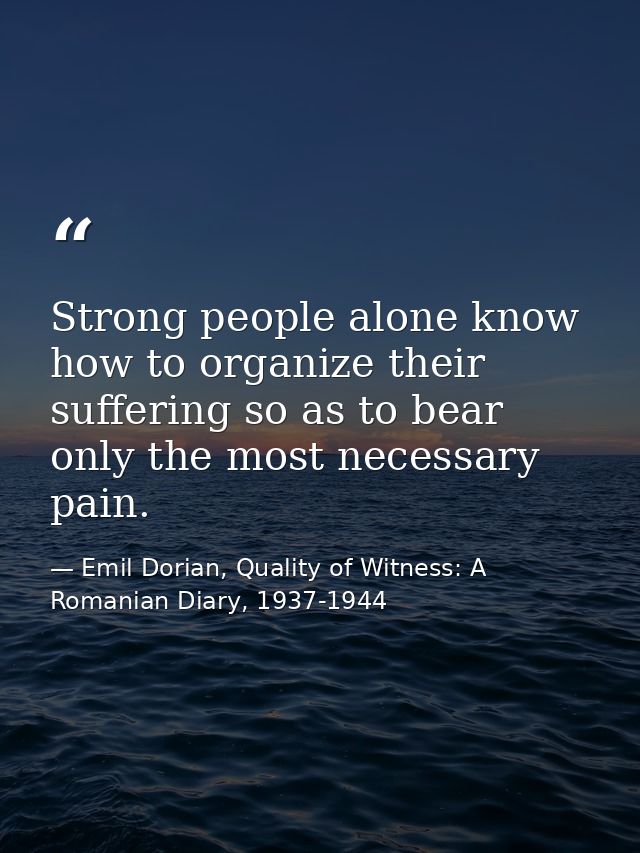 Strong people alone know how to organize their suffering so as to bear only the most necessary pain. — Emil Dorian, Quality of Witness: A Romanian Diary, 1937-1944