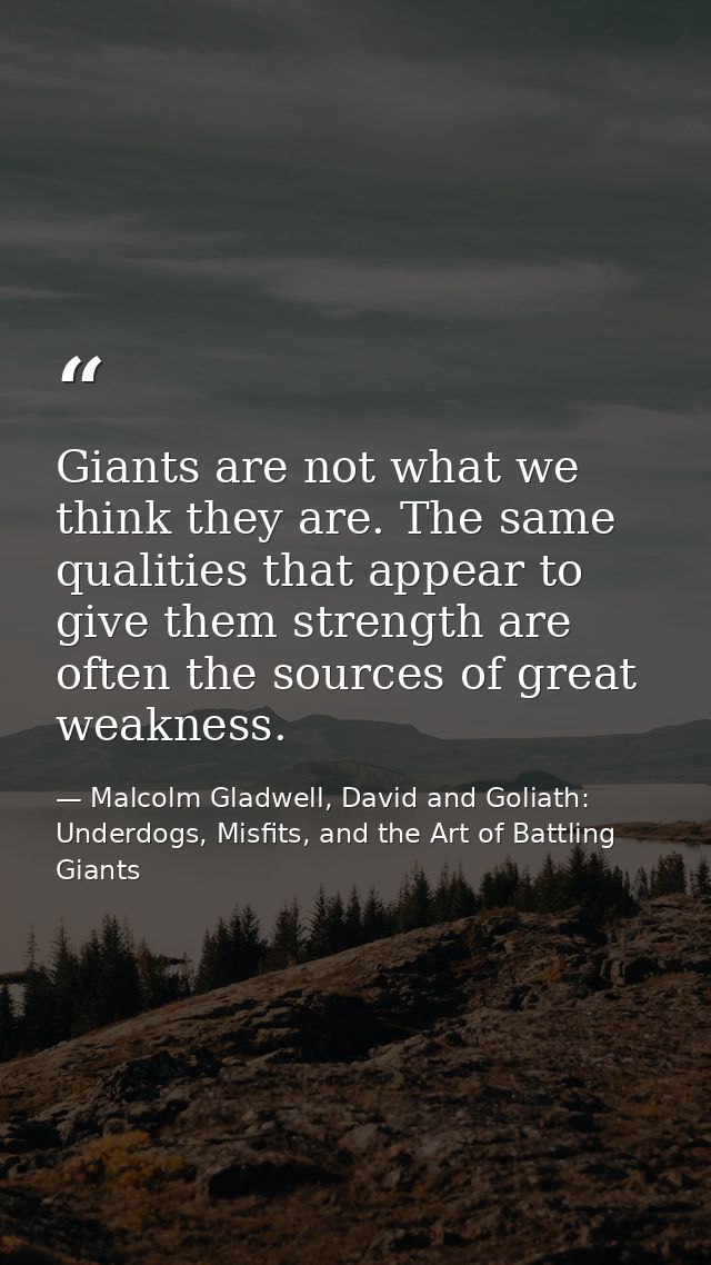 Giants are not what we think they are. The same qualities that appear to give them strength are often the sources of gre — Malcolm Gladwell, David and Goliath: Underdogs, Misfits, and the Art of Battling Giants