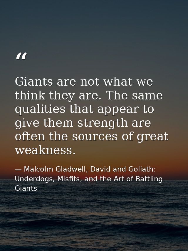 Giants are not what we think they are. The same qualities that appear to give them strength are often the sources of gre — Malcolm Gladwell, David and Goliath: Underdogs, Misfits, and the Art of Battling Giants