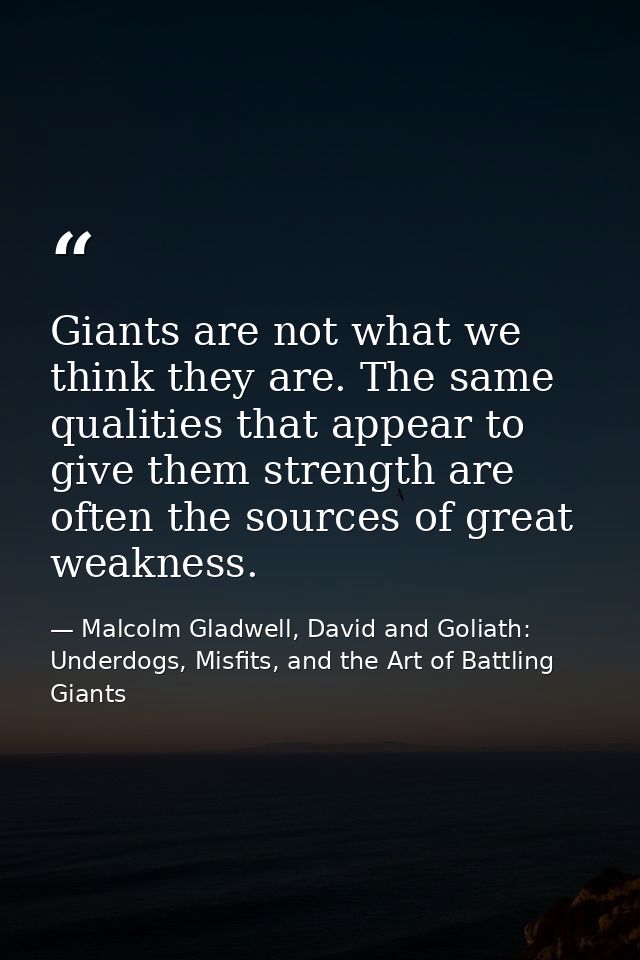 Giants are not what we think they are. The same qualities that appear to give them strength are often the sources of gre — Malcolm Gladwell, David and Goliath: Underdogs, Misfits, and the Art of Battling Giants