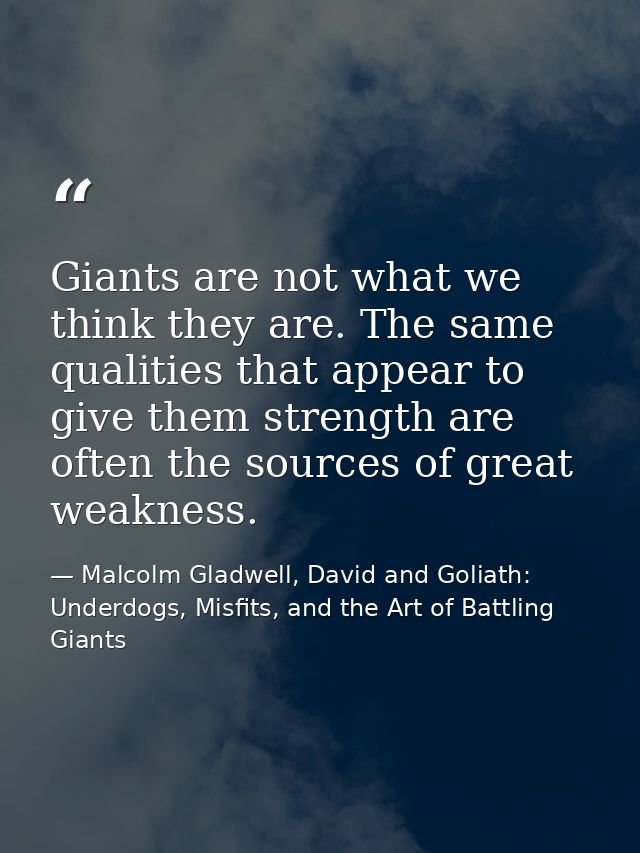 Giants are not what we think they are. The same qualities that appear to give them strength are often the sources of gre — Malcolm Gladwell, David and Goliath: Underdogs, Misfits, and the Art of Battling Giants