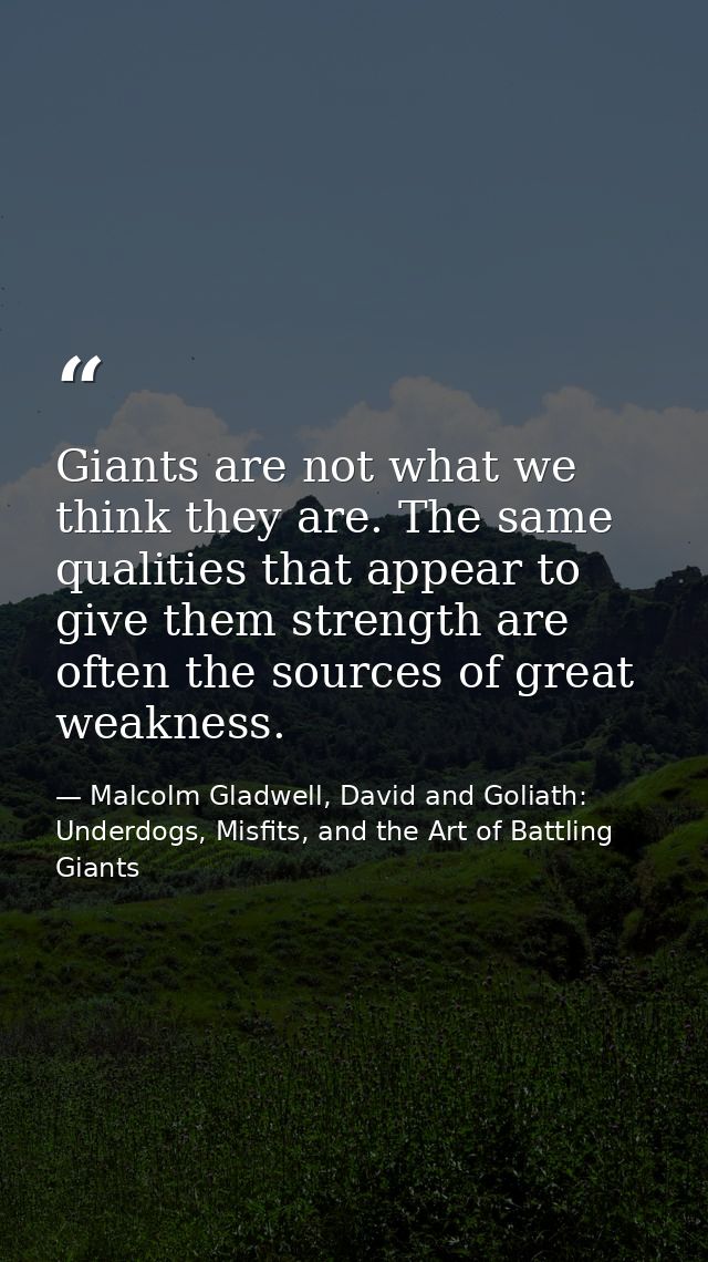 Giants are not what we think they are. The same qualities that appear to give them strength are often the sources of gre — Malcolm Gladwell, David and Goliath: Underdogs, Misfits, and the Art of Battling Giants