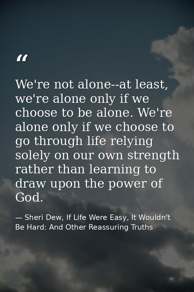 We're not alone--at least, we're alone only if we choose to be alone. We're alone only if we choose to go through life r — Sheri Dew, If Life Were Easy, It Wouldn't Be Hard: And Other Reassuring Truths