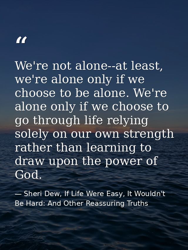 We're not alone--at least, we're alone only if we choose to be alone. We're alone only if we choose to go through life r — Sheri Dew, If Life Were Easy, It Wouldn't Be Hard: And Other Reassuring Truths