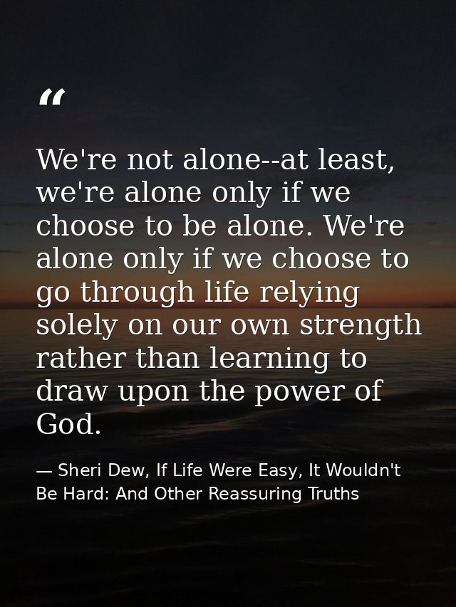 We're not alone--at least, we're alone only if we choose to be alone. We're alone only if we choose to go through life r — Sheri Dew, If Life Were Easy, It Wouldn't Be Hard: And Other Reassuring Truths