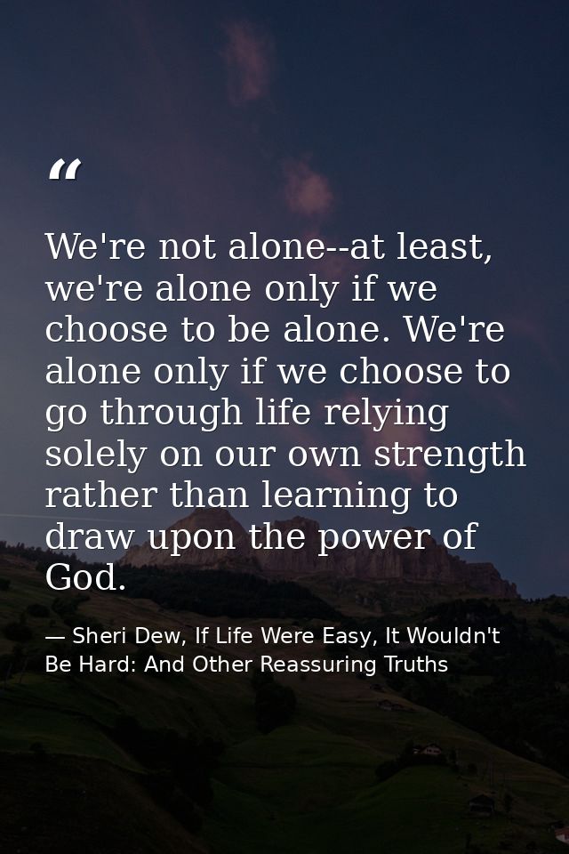 We're not alone--at least, we're alone only if we choose to be alone. We're alone only if we choose to go through life r — Sheri Dew, If Life Were Easy, It Wouldn't Be Hard: And Other Reassuring Truths