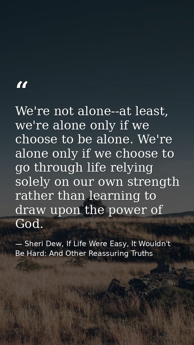 We're not alone--at least, we're alone only if we choose to be alone. We're alone only if we choose to go through life r — Sheri Dew, If Life Were Easy, It Wouldn't Be Hard: And Other Reassuring Truths