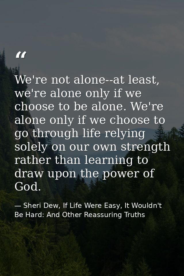 We're not alone--at least, we're alone only if we choose to be alone. We're alone only if we choose to go through life r — Sheri Dew, If Life Were Easy, It Wouldn't Be Hard: And Other Reassuring Truths