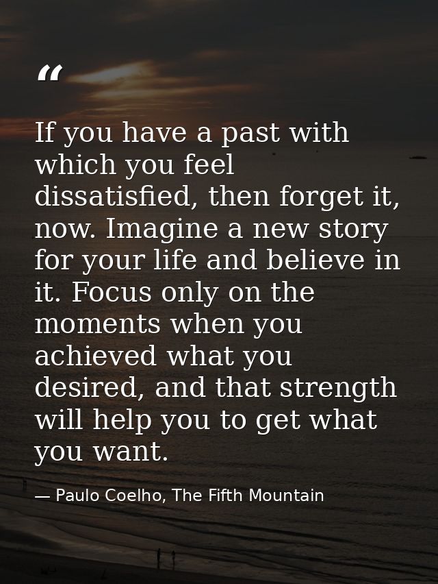 If you have a past with which you feel dissatisfied, then forget it, now. Imagine a new story for your life and believe  — Paulo Coelho, The Fifth Mountain