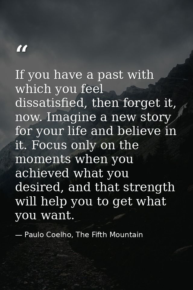 If you have a past with which you feel dissatisfied, then forget it, now. Imagine a new story for your life and believe  — Paulo Coelho, The Fifth Mountain
