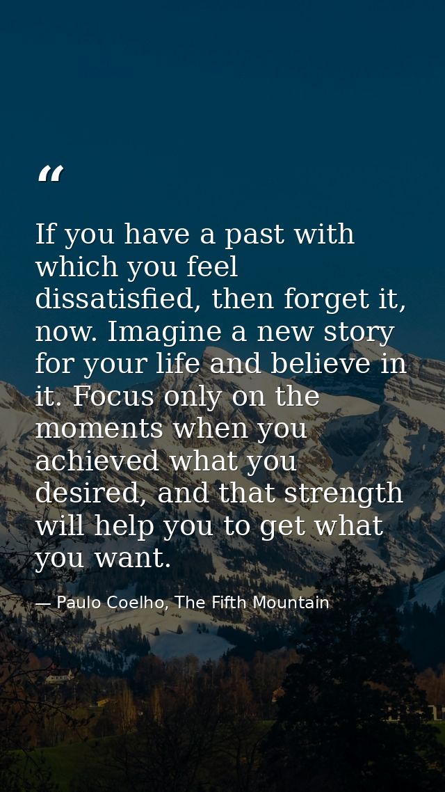 If you have a past with which you feel dissatisfied, then forget it, now. Imagine a new story for your life and believe  — Paulo Coelho, The Fifth Mountain