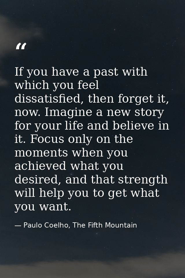 If you have a past with which you feel dissatisfied, then forget it, now. Imagine a new story for your life and believe  — Paulo Coelho, The Fifth Mountain