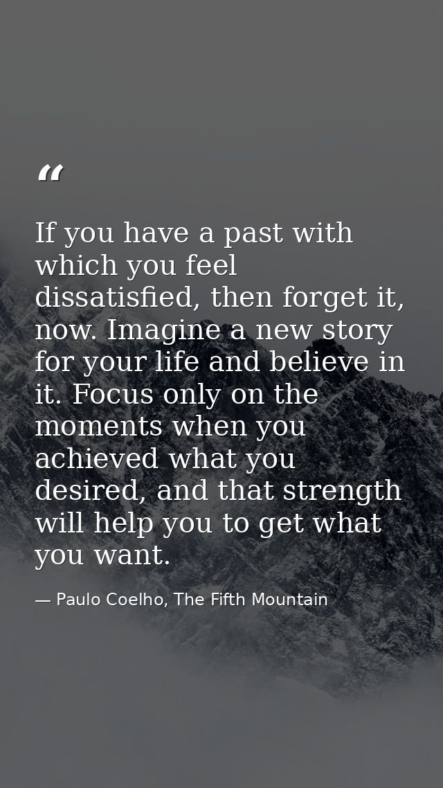 If you have a past with which you feel dissatisfied, then forget it, now. Imagine a new story for your life and believe  — Paulo Coelho, The Fifth Mountain