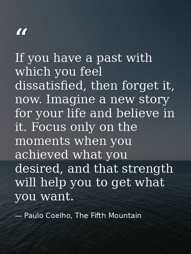 If you have a past with which you feel dissatisfied, then forget it, now. Imagine a new story for your life and believe  — Paulo Coelho, The Fifth Mountain