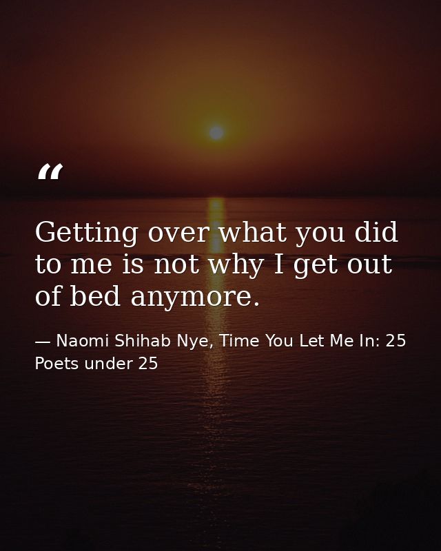 Getting over what you did to me is not why I get out of bed anymore. — Naomi Shihab Nye, Time You Let Me In: 25 Poets under 25