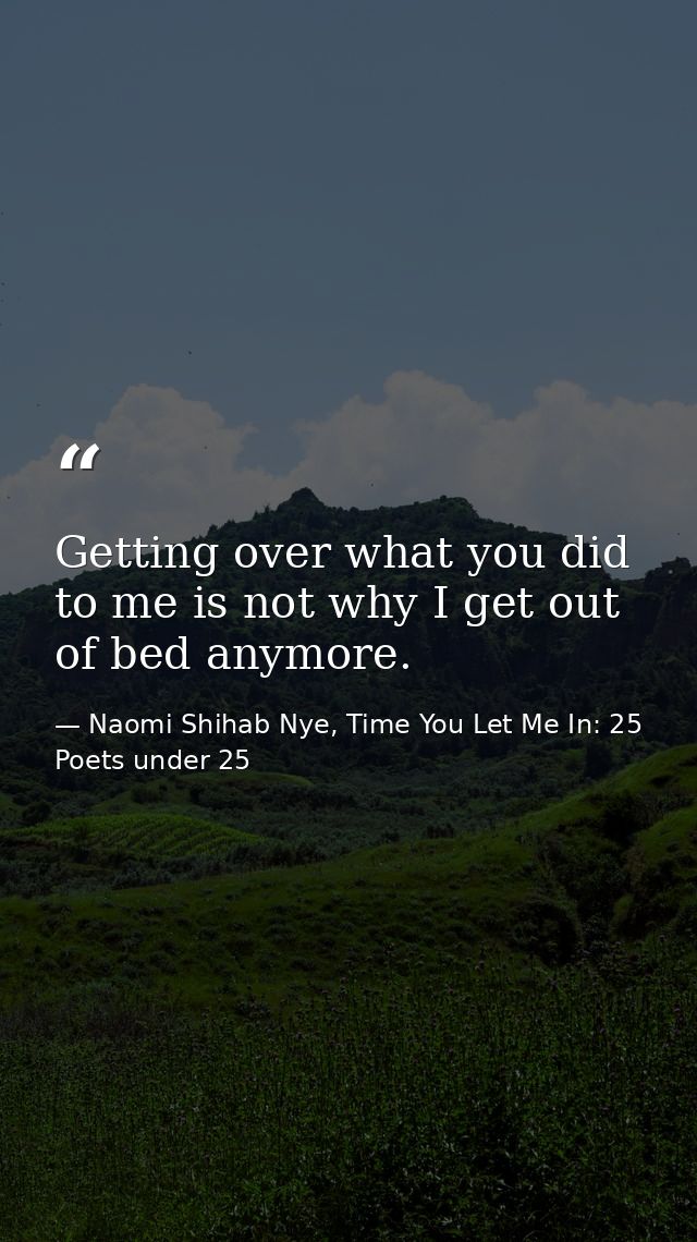 Getting over what you did to me is not why I get out of bed anymore. — Naomi Shihab Nye, Time You Let Me In: 25 Poets under 25