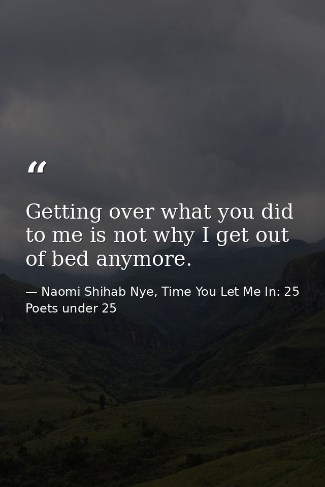 Getting over what you did to me is not why I get out of bed anymore. — Naomi Shihab Nye, Time You Let Me In: 25 Poets under 25
