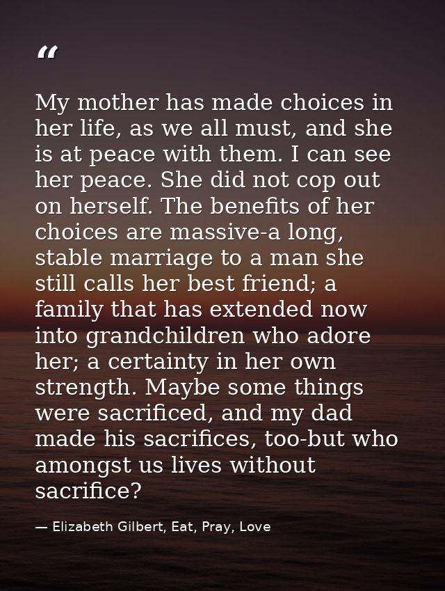 My mother has made choices in her life, as we all must, and she is at peace with them. I can see her peace. She did not  — Elizabeth Gilbert, Eat, Pray, Love