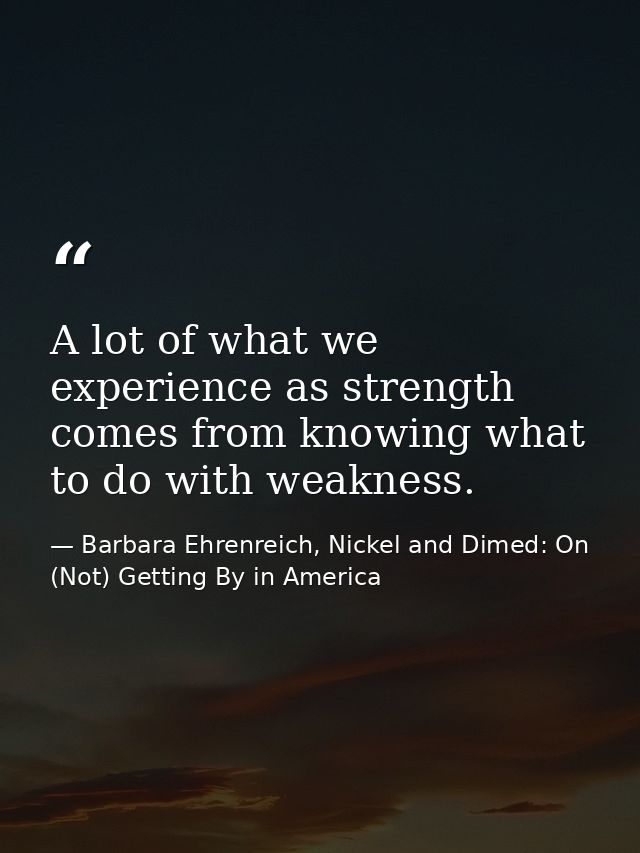 A lot of what we experience as strength comes from knowing what to do with weakness. — Barbara Ehrenreich, Nickel and Dimed: On (Not) Getting By in America