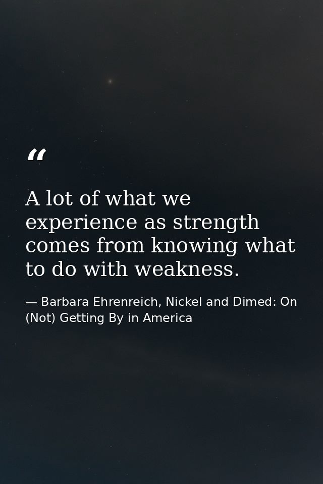 A lot of what we experience as strength comes from knowing what to do with weakness. — Barbara Ehrenreich, Nickel and Dimed: On (Not) Getting By in America