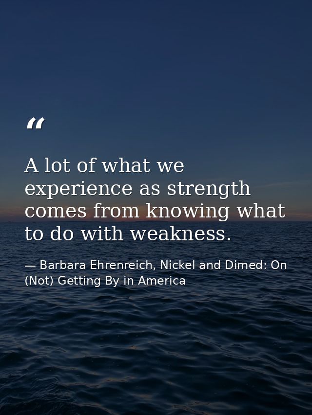 A lot of what we experience as strength comes from knowing what to do with weakness. — Barbara Ehrenreich, Nickel and Dimed: On (Not) Getting By in America