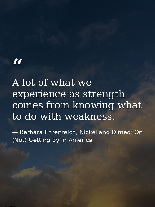 A lot of what we experience as strength comes from knowing what to do with weakness. — Barbara Ehrenreich, Nickel and Dimed: On (Not) Getting By in America