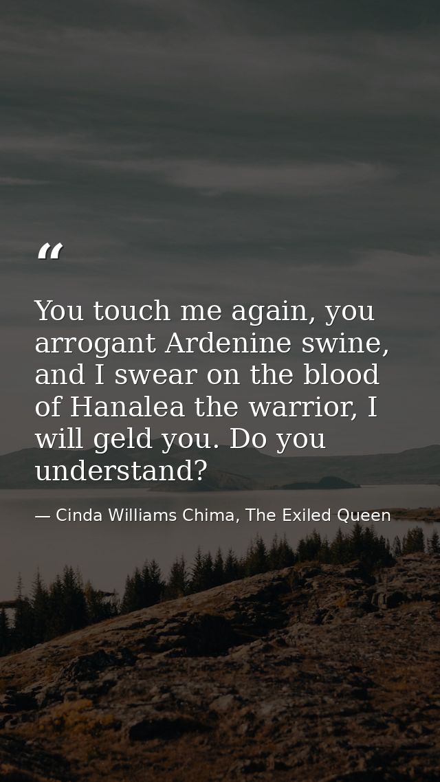 You touch me again, you arrogant Ardenine swine, and I swear on the blood of Hanalea the warrior, I will geld you. Do yo — Cinda Williams Chima, The Exiled Queen