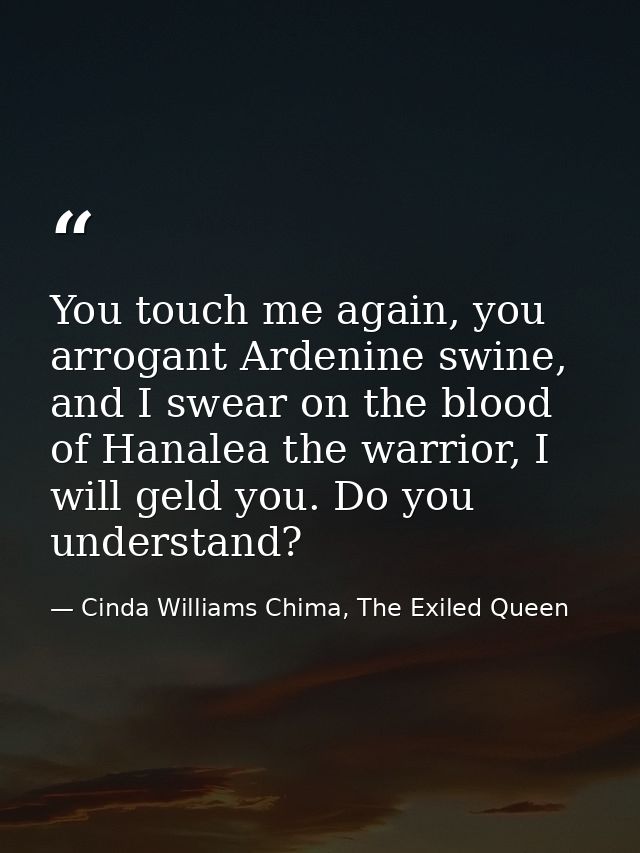 You touch me again, you arrogant Ardenine swine, and I swear on the blood of Hanalea the warrior, I will geld you. Do yo — Cinda Williams Chima, The Exiled Queen