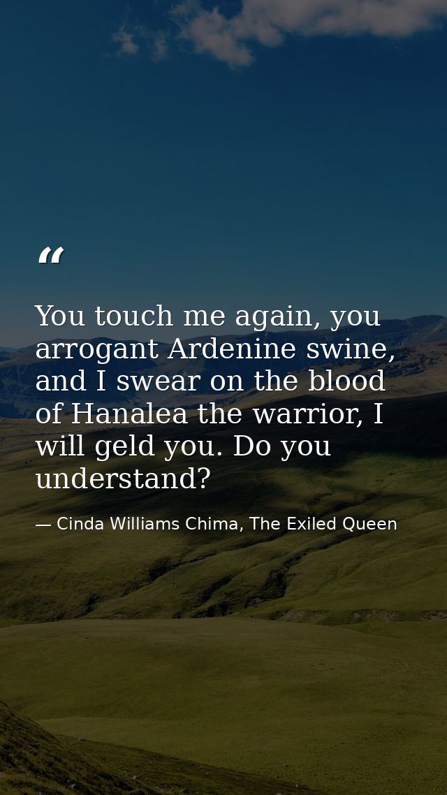 You touch me again, you arrogant Ardenine swine, and I swear on the blood of Hanalea the warrior, I will geld you. Do yo — Cinda Williams Chima, The Exiled Queen