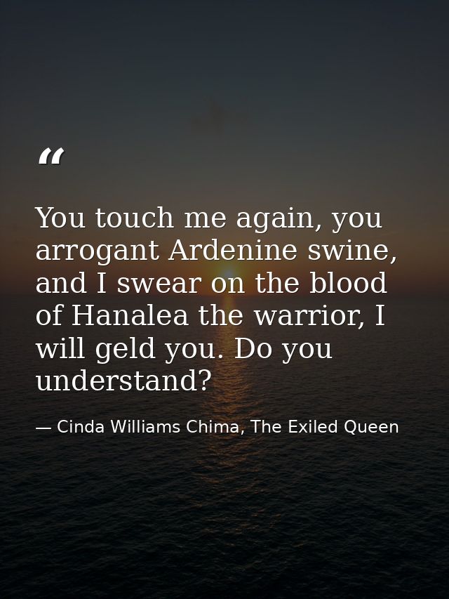 You touch me again, you arrogant Ardenine swine, and I swear on the blood of Hanalea the warrior, I will geld you. Do yo — Cinda Williams Chima, The Exiled Queen
