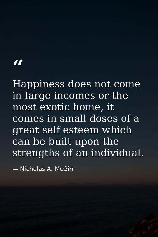 Happiness does not come in large incomes or the most exotic home, it comes in small doses of a great self esteem which c — Nicholas A. McGirr