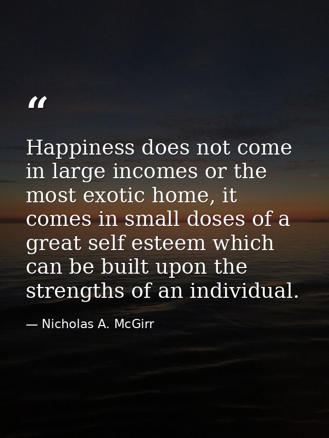 Happiness does not come in large incomes or the most exotic home, it comes in small doses of a great self esteem which c — Nicholas A. McGirr