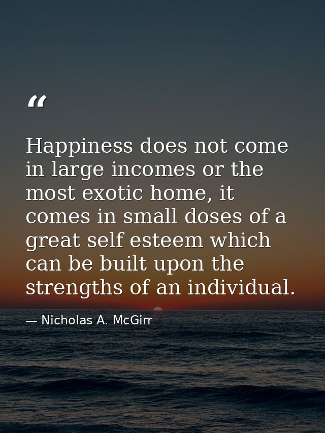 Happiness does not come in large incomes or the most exotic home, it comes in small doses of a great self esteem which c — Nicholas A. McGirr