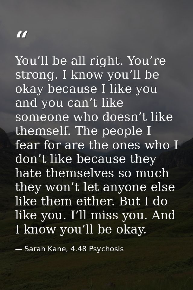 You’ll be all right. You’re strong. I know you’ll be okay because I like you and you can’t like someone who doesn’t like — Sarah Kane, 4.48 Psychosis