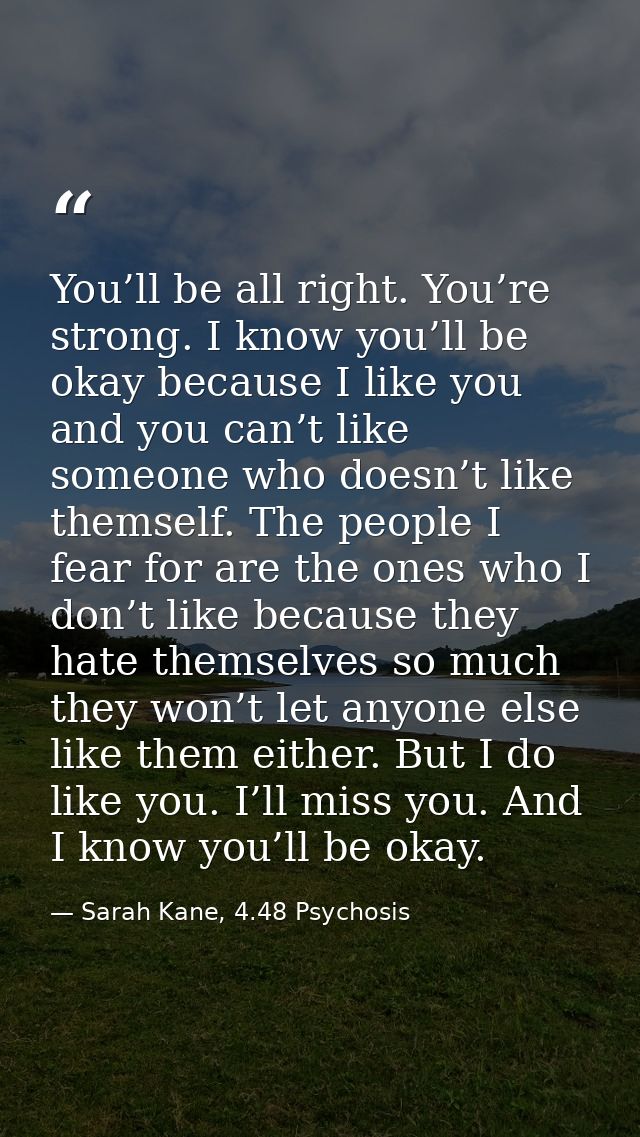 You’ll be all right. You’re strong. I know you’ll be okay because I like you and you can’t like someone who doesn’t like — Sarah Kane, 4.48 Psychosis