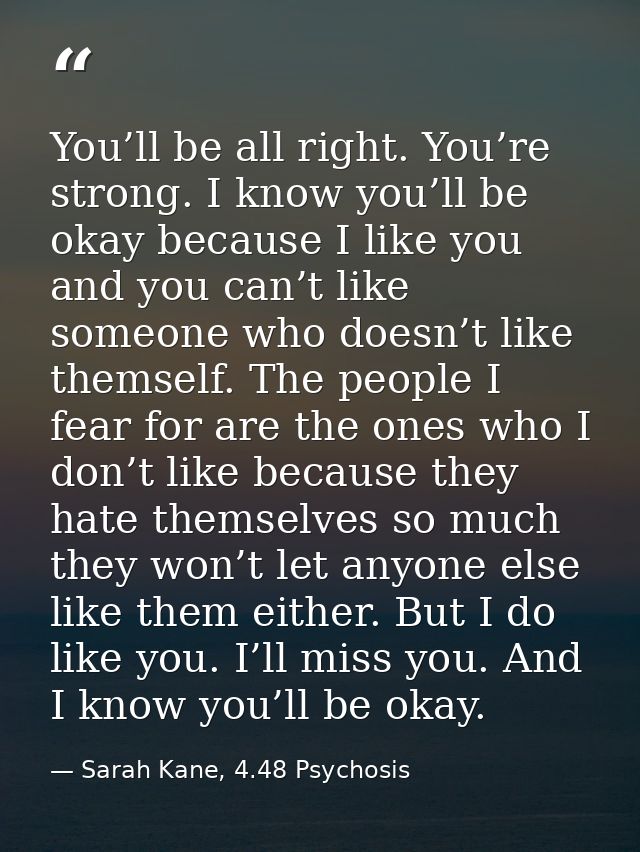 You’ll be all right. You’re strong. I know you’ll be okay because I like you and you can’t like someone who doesn’t like — Sarah Kane, 4.48 Psychosis