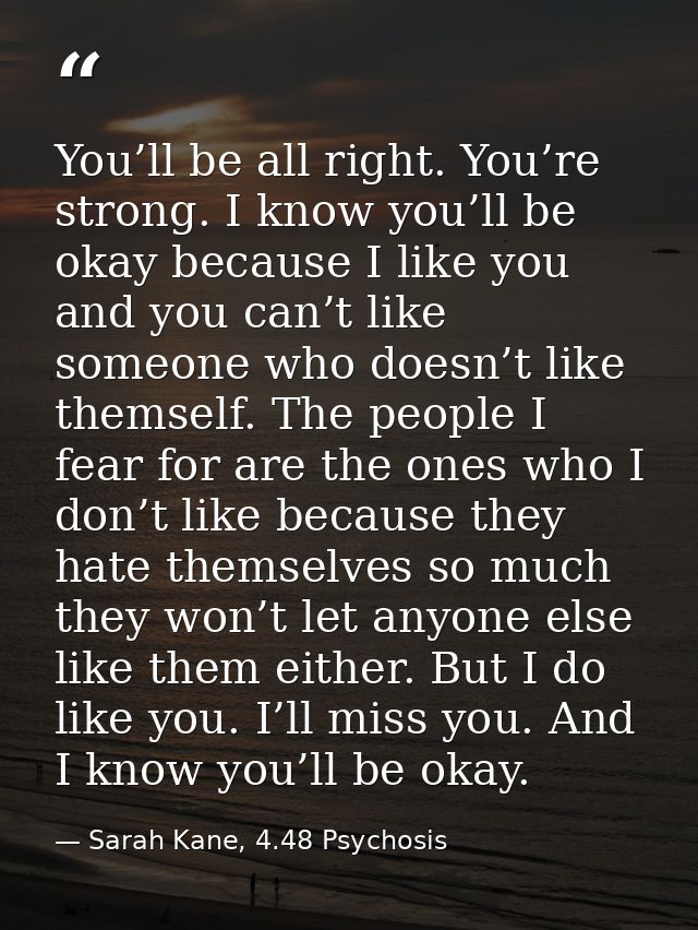 You’ll be all right. You’re strong. I know you’ll be okay because I like you and you can’t like someone who doesn’t like — Sarah Kane, 4.48 Psychosis