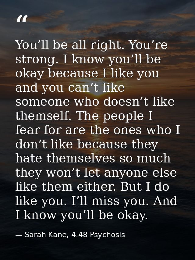 You’ll be all right. You’re strong. I know you’ll be okay because I like you and you can’t like someone who doesn’t like — Sarah Kane, 4.48 Psychosis